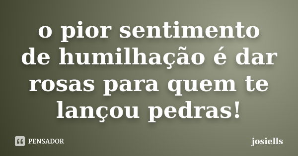 O pior sentimento de humilhação é dar rosas para quem te lançou pedras!... Frase de josiells.