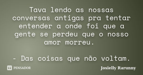 Tava lendo as nossas conversas antigas pra tentar entender a onde foi que a gente se perdeu que o nosso amor morreu. - Das coisas que não voltam.... Frase de Josielly Rarunny.