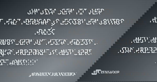 UM DIA SEM TI VER ME FAZ PENSAR Q ESTOU EM OUTRO PAÍS. MEU MUNDO SEM VC FICA FAZIO . TUA PRESENÇA PREENXE O MEU SER. TE AMO!!!... Frase de JOSIELY OLIVEIRA.