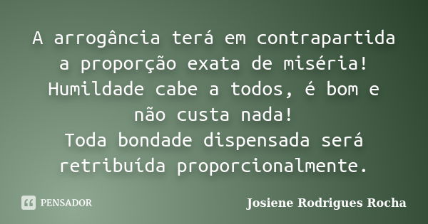 A arrogância terá em contrapartida a proporção exata de miséria! Humildade cabe a todos, é bom e não custa nada! Toda bondade dispensada será retribuída proporc... Frase de Josiene Rodrigues Rocha.