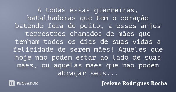 A todas essas guerreiras, batalhadoras que tem o coração batendo fora do peito, a esses anjos terrestres chamados de mães que tenham todos os dias de suas vidas... Frase de Josiene Rodrigues Rocha.