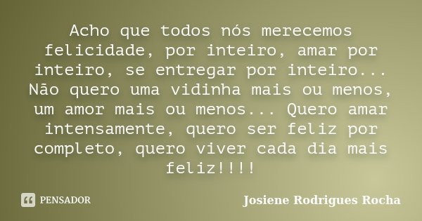 Acho que todos nós merecemos felicidade, por inteiro, amar por inteiro, se entregar por inteiro... Não quero uma vidinha mais ou menos, um amor mais ou menos...... Frase de Josiene Rodrigues Rocha.