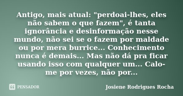 Antigo, mais atual: "perdoai-lhes, eles não sabem o que fazem", é tanta ignorância e desinformação nesse mundo, não sei se o fazem por maldade ou por ... Frase de Josiene Rodrigues Rocha.