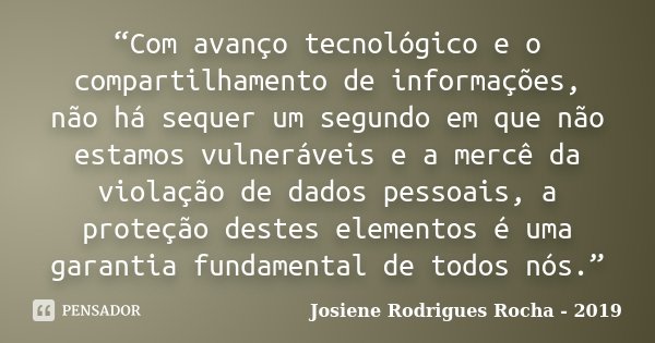 “Com avanço tecnológico e o compartilhamento de informações, não há sequer um segundo em que não estamos vulneráveis e a mercê da violação de dados pessoais, a ... Frase de Josiene Rodrigues Rocha - 2019.