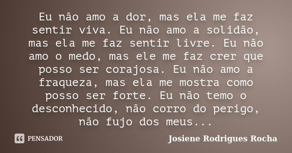 Eu não amo a dor, mas ela me faz sentir viva. Eu não amo a solidão, mas ela me faz sentir livre. Eu não amo o medo, mas ele me faz crer que posso ser corajosa. ... Frase de Josiene Rodrigues Rocha.