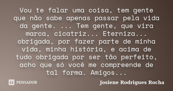 Vou te falar uma coisa, tem gente que não sabe apenas passar pela vida da gente. ... Tem gente, que vira marca, cicatriz... Eterniza... obrigada, por fazer part... Frase de Josiene Rodrigues Rocha.