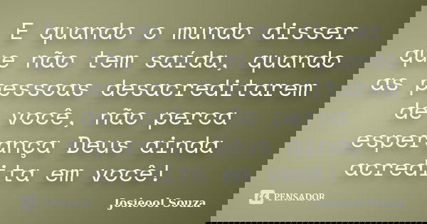 E quando o mundo disser que não tem saída, quando as pessoas desacreditarem de você, não perca esperança Deus ainda acredita em você!... Frase de Josieool Souza.
