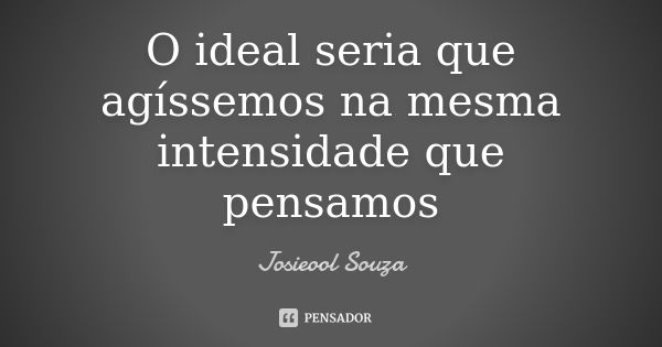 O ideal seria que agíssemos na mesma intensidade que pensamos... Frase de Josieool Souza.