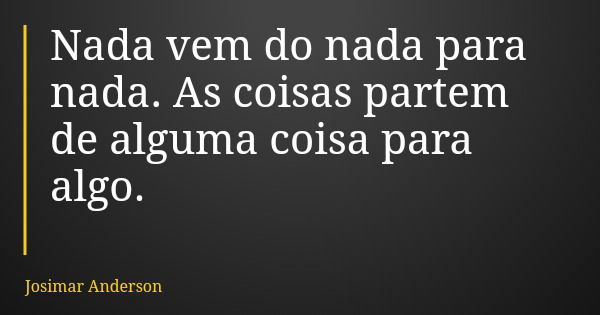 Nada vem do nada para nada. As coisas partem de alguma coisa para algo.... Frase de Josimar Anderson.