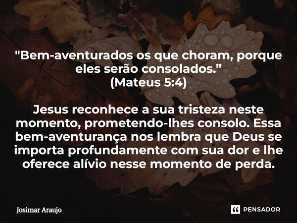 "Bem-aventurados os que choram, porque eles serão consolados.” (Mateus 5:4) Jesus reconhece a sua tristeza neste momento, prometendo-lhes consolo. Essa bem... Frase de Josimar Araujo.