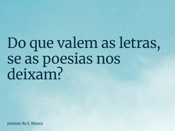 Do que valem as letras, se as poesias nos deixam?... Frase de Josimar da S. Moura.