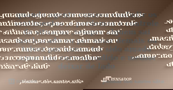 quando agente comeca confudir os sentimentos ,e perdemos o controle da situacao ,sempre alguem sai machucado ou por amar demais ou talvez por nunca ter sido ama... Frase de josimar dos santos silva.
