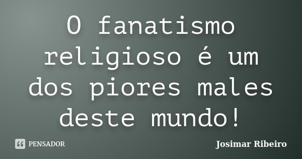 O fanatismo religioso é um dos piores males deste mundo!... Frase de Josimar Ribeiro.