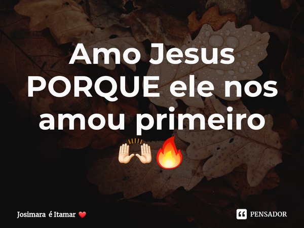 Amo Jesus PORQUE ele nos amou primeiro 🙌🏻🔥... Frase de Josimara é Itamar.