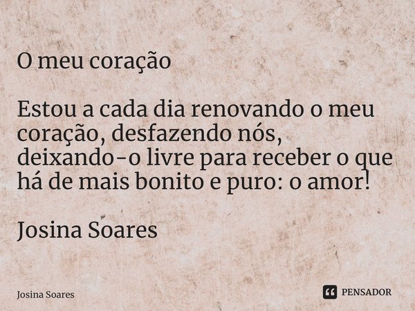 ⁠O meu coração Estou a cada dia renovando o meu coração, desfazendo nós, deixando-o livre para receber o que há de mais bonito e puro: o amor! Josina Soares... Frase de Josina Soares.