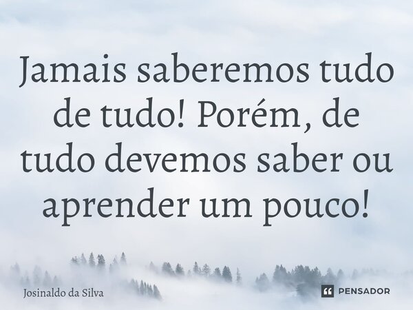 ⁠Jamais saberemos tudo de tudo! Porém, de tudo devemos saber ou aprender um pouco!... Frase de Josinaldo da Silva.