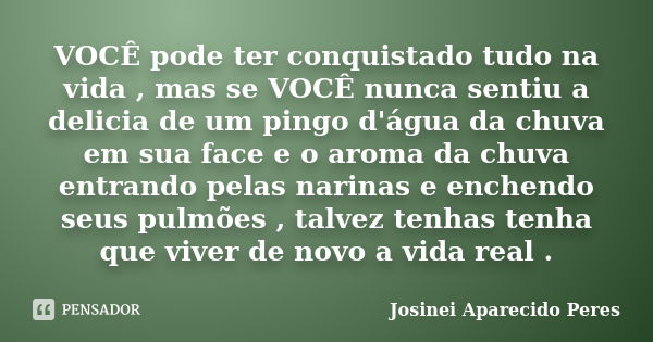 VOCÊ pode ter conquistado tudo na vida , mas se VOCÊ nunca sentiu a delicia de um pingo d'água da chuva em sua face e o aroma da chuva entrando pelas narinas e ... Frase de Josinei Aparecido Peres.