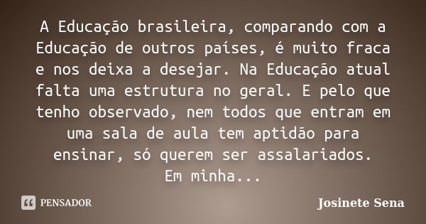 A Educação brasileira, comparando com a Educação de outros países, é muito fraca e nos deixa a desejar. Na Educação atual falta uma estrutura no geral. E pelo q... Frase de Josinete Sena.