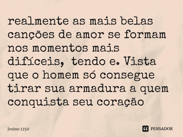 ⁠realmente as mais belas canções de amor se formam nos momentos mais difíceis, tendo e. Vista que o homem só consegue tirar sua armadura a quem conquista seu co... Frase de Josino 1250.