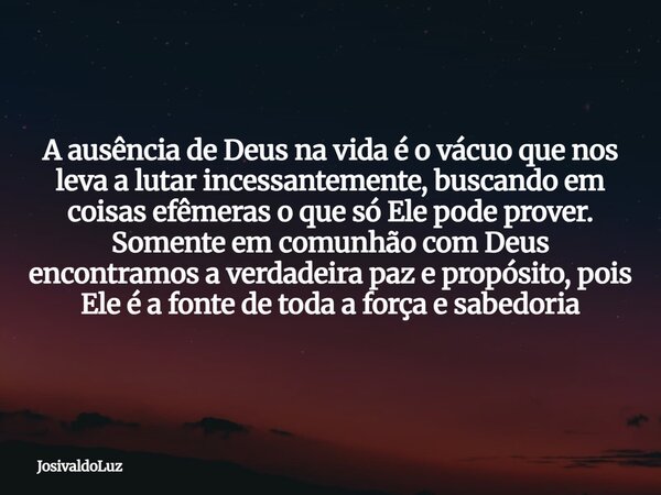 A ausência de Deus na vida é o vácuo que nos leva a lutar incessantemente, buscando em coisas efêmeras o que só Ele pode prover. Somente em comunhão com Deus en... Frase de JosivaldoLuz.