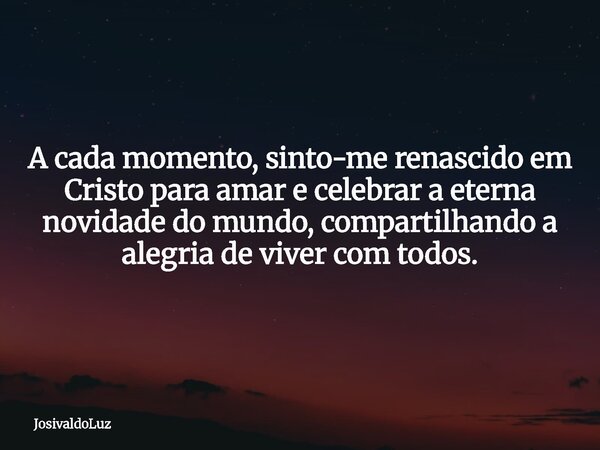 A cada momento, sinto-me renascido em Cristo para amar e celebrar a eterna novidade do mundo, compartilhando a alegria de viver com todos.... Frase de JosivaldoLuz.