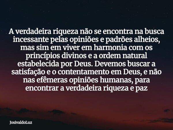 A verdadeira riqueza não se encontra na busca incessante pelas opiniões e padrões alheios, mas sim em viver em harmonia com os princípios divinos e a ordem natu... Frase de JosivaldoLuz.