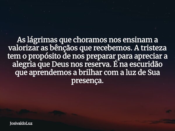 As lágrimas que choramos nos ensinam a valorizar as bênçãos que recebemos. A tristeza tem o propósito de nos preparar para apreciar a alegria que Deus nos reser... Frase de JosivaldoLuz.