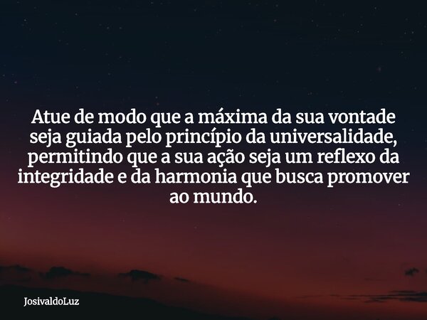 Atue de modo que a máxima da sua vontade seja guiada pelo princípio da universalidade, permitindo que a sua ação seja um reflexo da integridade e da harmonia qu... Frase de JosivaldoLuz.