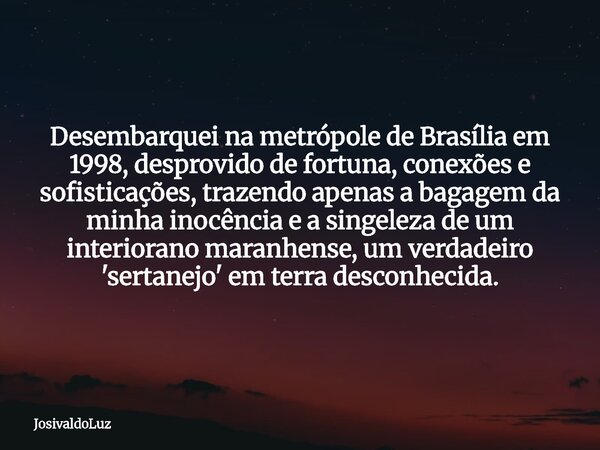 Desembarquei na metrópole de Brasília em 1998, desprovido de fortuna, conexões e sofisticações, trazendo apenas a bagagem da minha inocência e a singeleza de um... Frase de JosivaldoLuz.