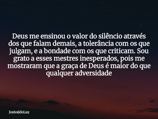 Deus me ensinou o valor do silêncio através dos que falam demais, a tolerância com os que julgam, e a bondade com os que criticam. Sou grato a esses mestres ine... Frase de JosivaldoLuz.