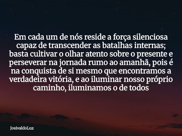 Em cada um de nós reside a força silenciosa capaz de transcender as batalhas internas; basta cultivar o olhar atento sobre o presente e perseverar na jornada ru... Frase de JosivaldoLuz.