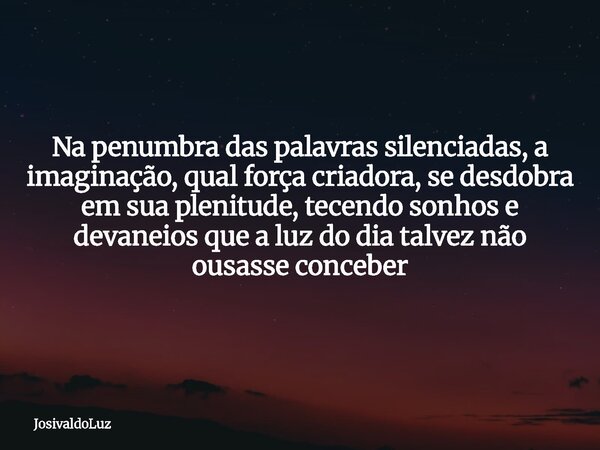 Na penumbra das palavras silenciadas, a imaginação, qual força criadora, se desdobra em sua plenitude, tecendo sonhos e devaneios que a luz do dia talvez não ou... Frase de JosivaldoLuz.