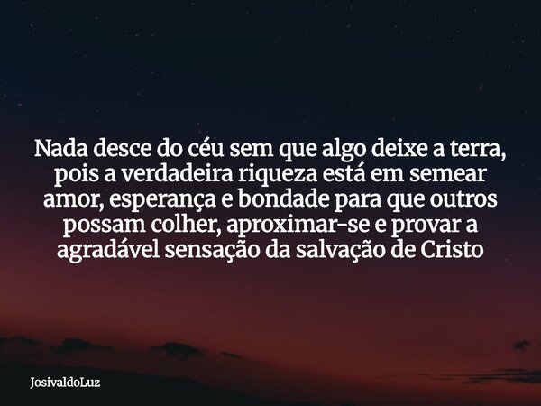 Nada desce do céu sem que algo deixe a terra, pois a verdadeira riqueza está em semear amor, esperança e bondade para que outros possam colher, aproximar-se e p... Frase de JosivaldoLuz.