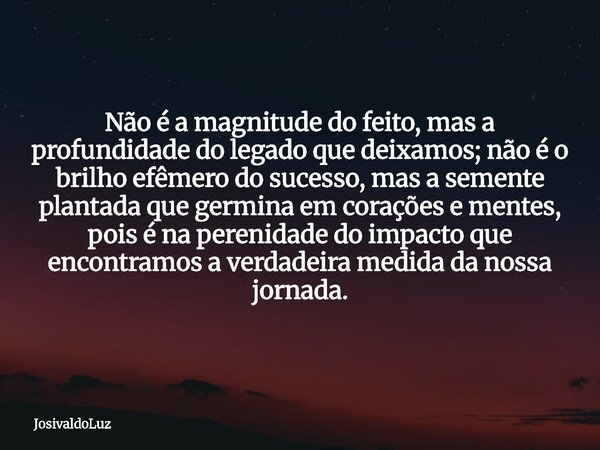 Não é a magnitude do feito, mas a profundidade do legado que deixamos; não é o brilho efêmero do sucesso, mas a semente plantada que germina em corações e mente... Frase de JosivaldoLuz.