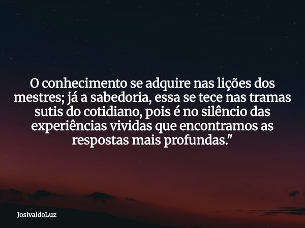 O conhecimento se adquire nas lições dos mestres; já a sabedoria, essa se tece nas tramas sutis do cotidiano, pois é no silêncio das experiências vividas que en... Frase de JosivaldoLuz.