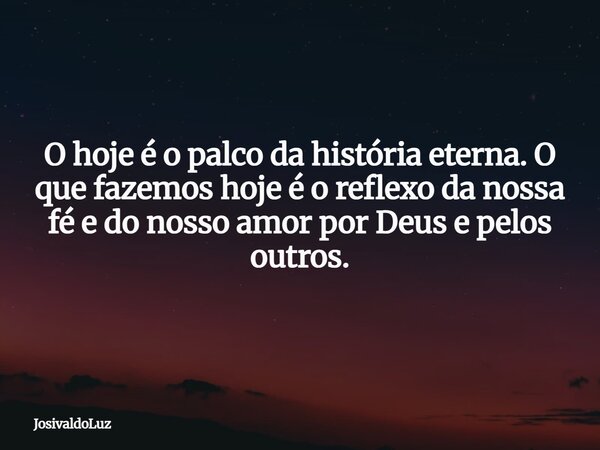 O hoje é o palco da história eterna. O que fazemos hoje é o reflexo da nossa fé e do nosso amor por Deus e pelos outros.... Frase de JosivaldoLuz.