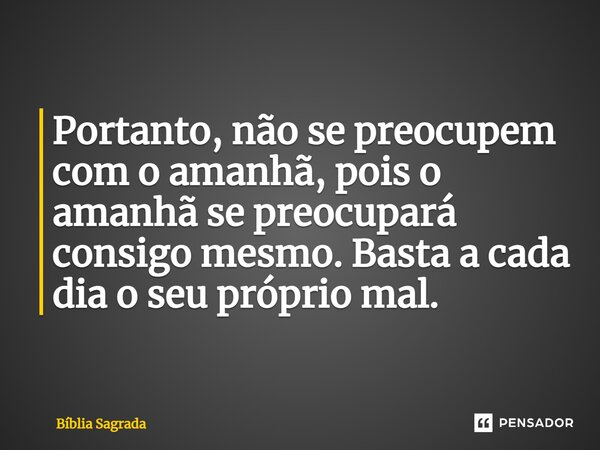 Portanto, não se preocupem com o amanhã, pois o amanhã se preocupará consigo mesmo. Basta a cada dia o seu próprio mal.... Frase de Bíblia Sagrada.