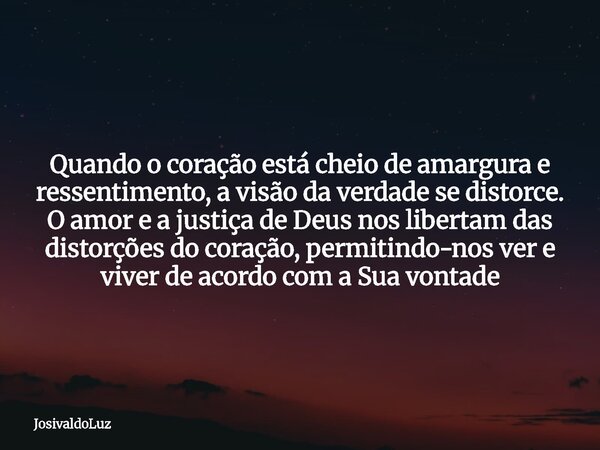 Quando o coração está cheio de amargura e ressentimento, a visão da verdade se distorce. O amor e a justiça de Deus nos libertam das distorções do coração, perm... Frase de JosivaldoLuz.