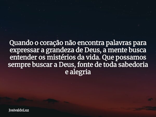 Quando o coração não encontra palavras para expressar a grandeza de Deus, a mente busca entender os mistérios da vida. Que possamos sempre buscar a Deus, fonte ... Frase de JosivaldoLuz.