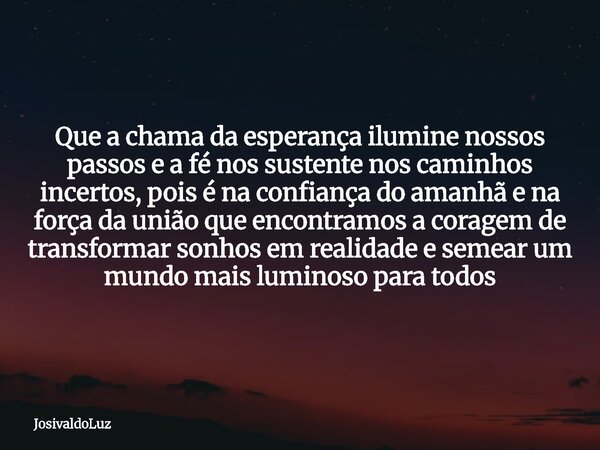 Que a chama da esperança ilumine nossos passos e a fé nos sustente nos caminhos incertos, pois é na confiança do amanhã e na força da união que encontramos a co... Frase de JosivaldoLuz.