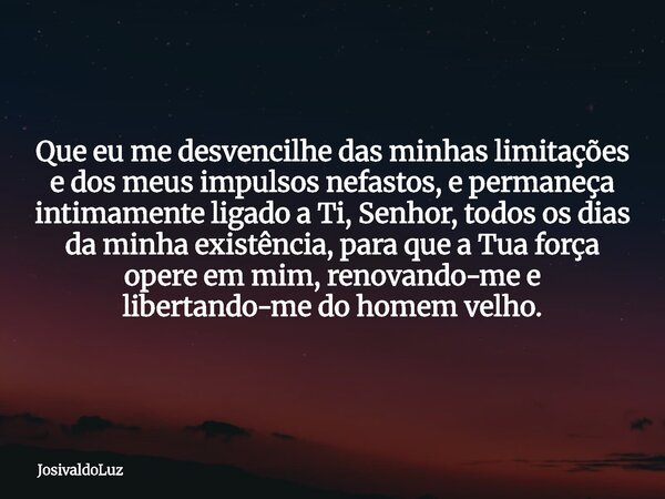 Que eu me desvencilhe das minhas limitações e dos meus impulsos nefastos, e permaneça intimamente ligado a Ti, Senhor, todos os dias da minha existência, para q... Frase de JosivaldoLuz.