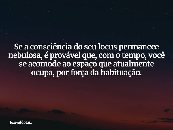 Se a consciência do seu locus permanece nebulosa, é provável que, com o tempo, você se acomode ao espaço que atualmente ocupa, por força da habituação.... Frase de JosivaldoLuz.