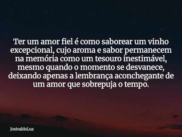 Ter um amor fiel é como saborear um vinho excepcional, cujo aroma e sabor permanecem na memória como um tesouro inestimável, mesmo quando o momento se desvanece... Frase de JosivaldoLuz.