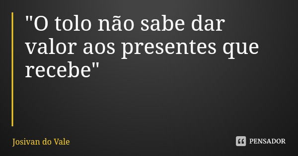 "O tolo não sabe dar valor aos presentes que recebe"... Frase de Josivan do Vale.