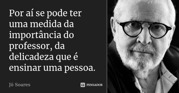 Por aí se pode ter uma medida da importância do professor, da delicadeza que é ensinar uma pessoa.... Frase de Jô Soares.