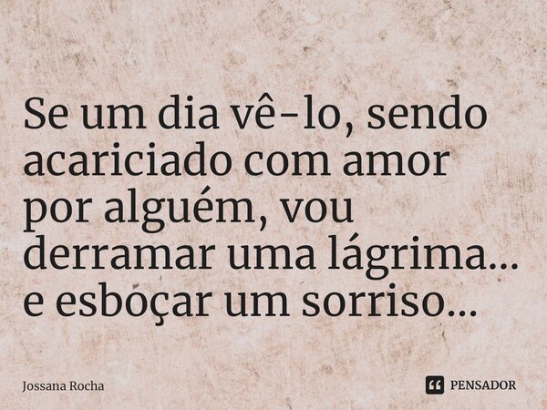 ⁠Se um dia vê-lo, sendo acariciado com amor por alguém, vou derramar uma lágrima... e esboçar um sorriso...... Frase de Jossana Rocha.