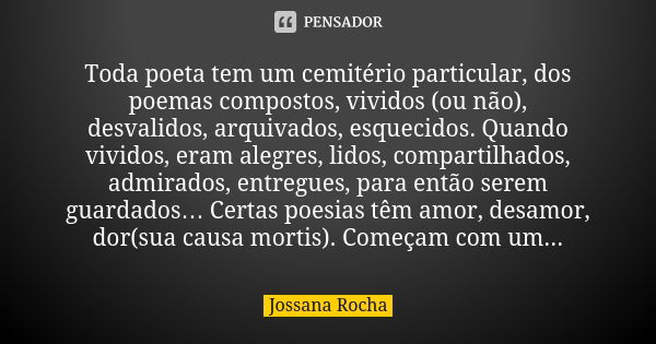 Toda poeta tem um cemitério particular, dos poemas compostos, vividos (ou não), desvalidos, arquivados, esquecidos. Quando vividos, eram alegres, lidos, compart... Frase de Jossana Rocha.