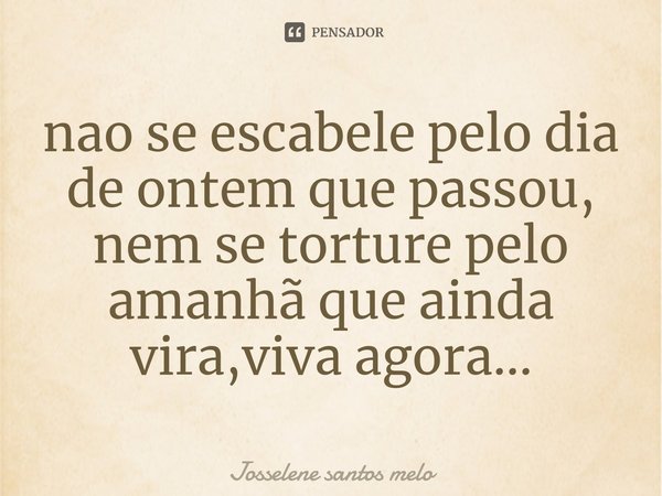 ⁠nao se escabele pelo dia de ontem que passou, nem se torture pelo amanhã que ainda vira,viva agora...... Frase de Josselene santos melo.