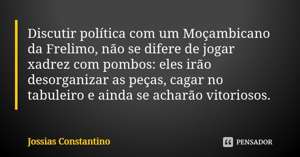 Discutir política com fanático, é a mesma coisa de jogar xadrez com pombos:  eles irão bagunçar as peças, cargar no tabuleiro e ainda se acharão  vitoriosos.