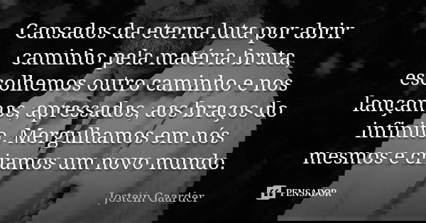 Cansados da eterna luta por abrir caminho pela matéria bruta, escolhemos outro caminho e nos lançamos, apressados, aos braços do infinito. Mergulhamos em nós me... Frase de Jostein Gaarder.